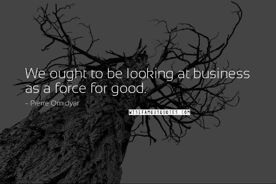 Pierre Omidyar Quotes: We ought to be looking at business as a force for good.