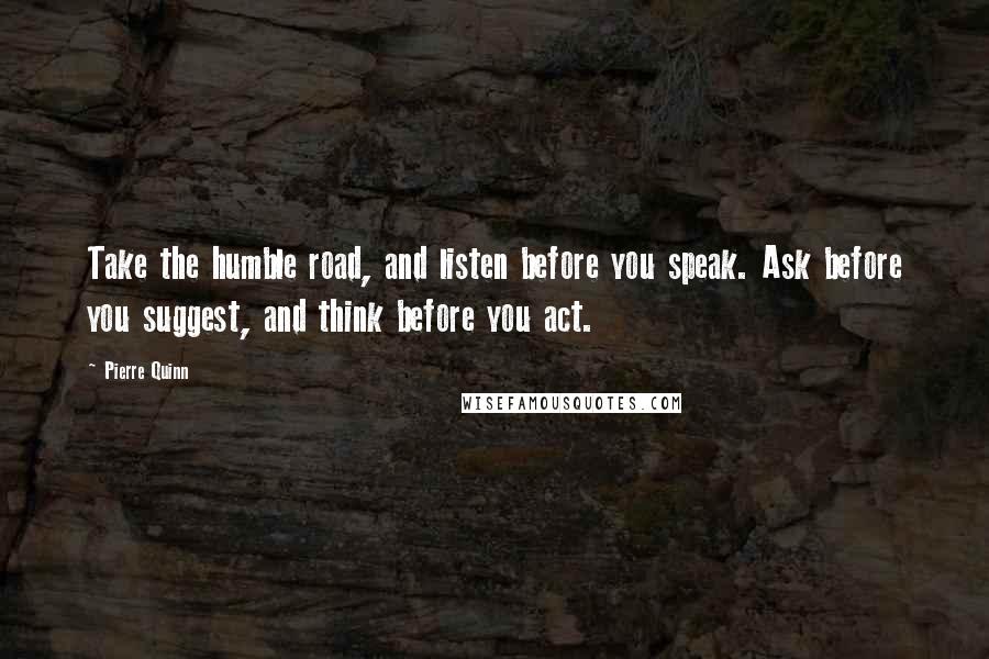 Pierre Quinn Quotes: Take the humble road, and listen before you speak. Ask before you suggest, and think before you act.