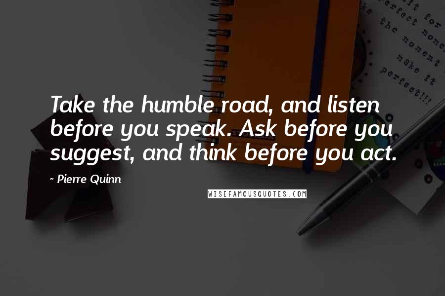 Pierre Quinn Quotes: Take the humble road, and listen before you speak. Ask before you suggest, and think before you act.