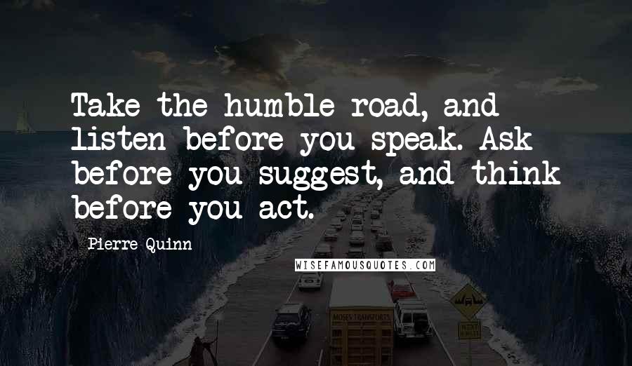 Pierre Quinn Quotes: Take the humble road, and listen before you speak. Ask before you suggest, and think before you act.