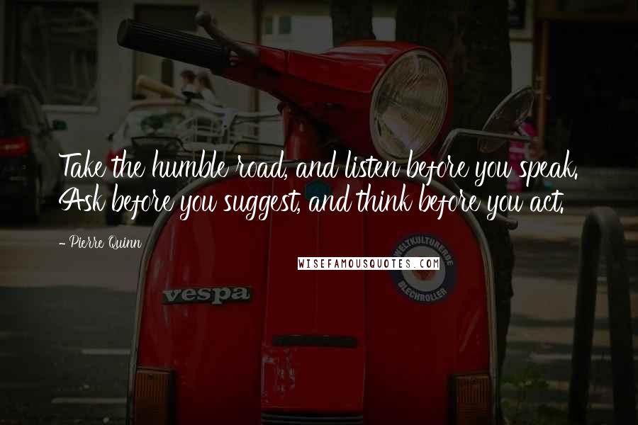 Pierre Quinn Quotes: Take the humble road, and listen before you speak. Ask before you suggest, and think before you act.