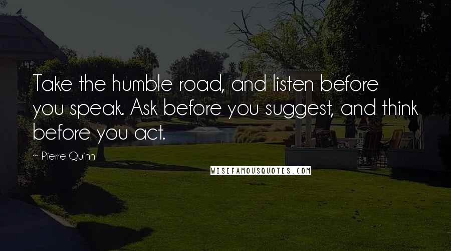 Pierre Quinn Quotes: Take the humble road, and listen before you speak. Ask before you suggest, and think before you act.