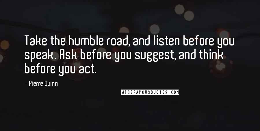 Pierre Quinn Quotes: Take the humble road, and listen before you speak. Ask before you suggest, and think before you act.