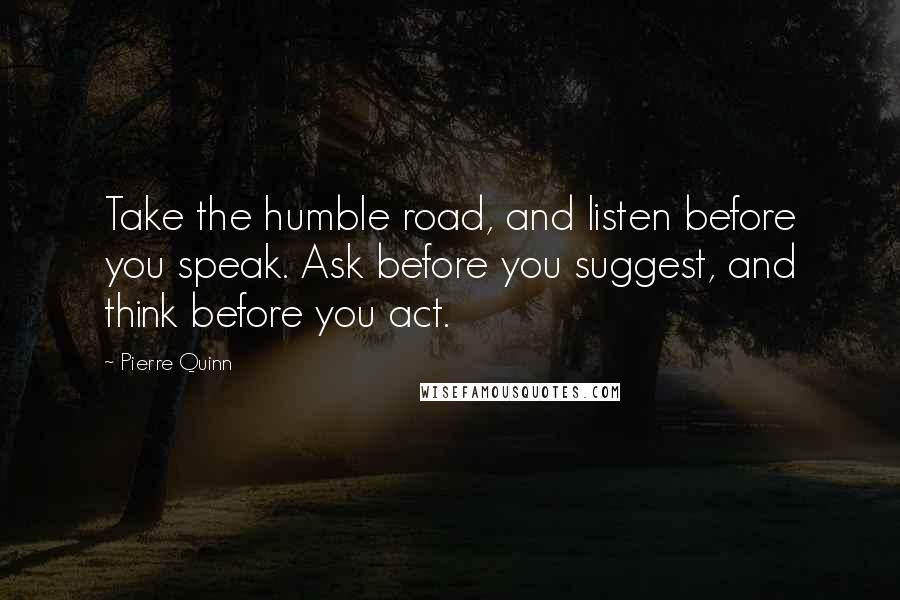 Pierre Quinn Quotes: Take the humble road, and listen before you speak. Ask before you suggest, and think before you act.