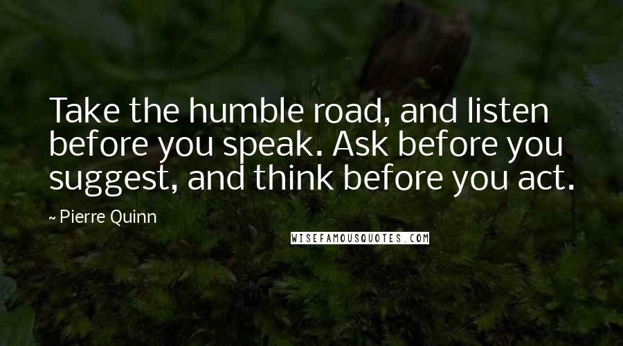 Pierre Quinn Quotes: Take the humble road, and listen before you speak. Ask before you suggest, and think before you act.