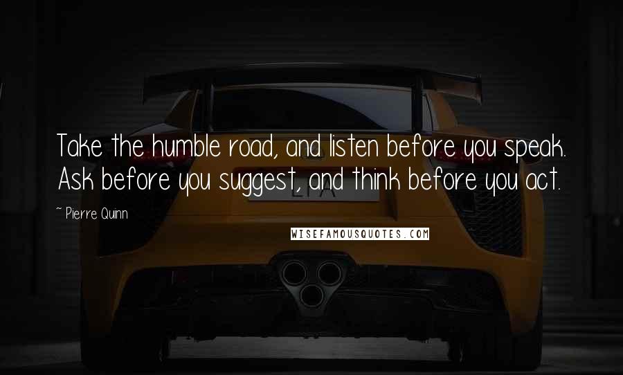 Pierre Quinn Quotes: Take the humble road, and listen before you speak. Ask before you suggest, and think before you act.