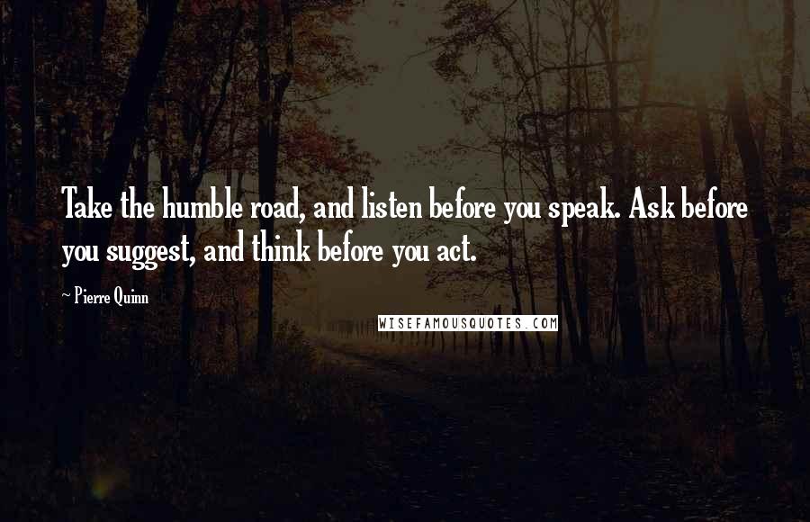 Pierre Quinn Quotes: Take the humble road, and listen before you speak. Ask before you suggest, and think before you act.