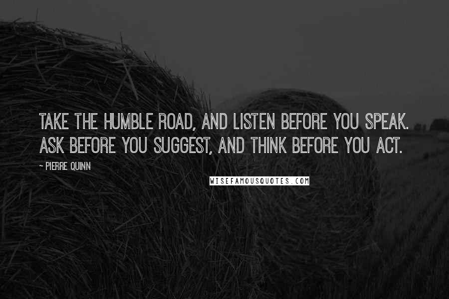 Pierre Quinn Quotes: Take the humble road, and listen before you speak. Ask before you suggest, and think before you act.