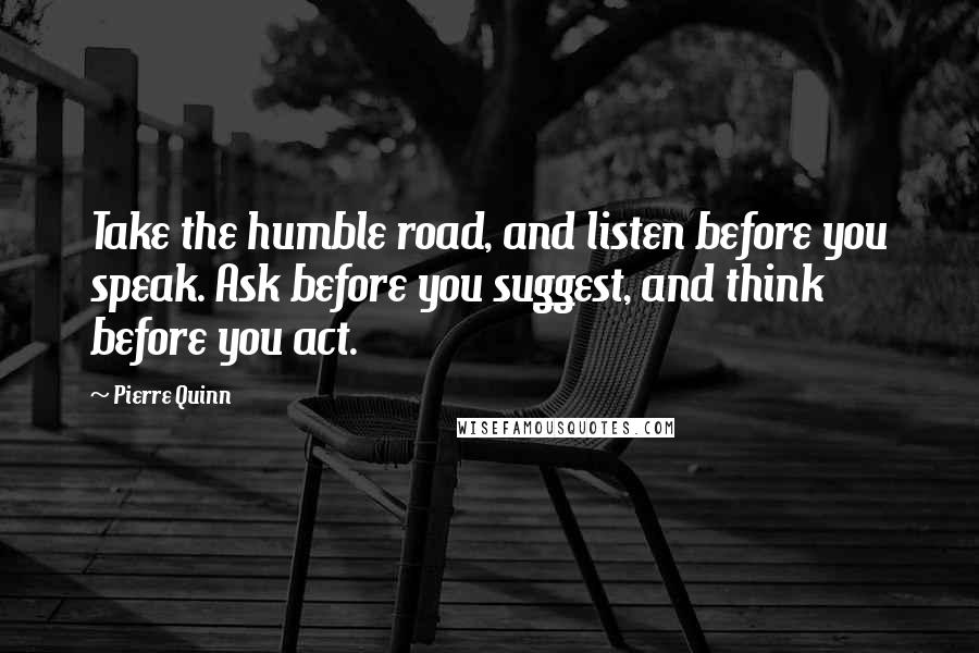 Pierre Quinn Quotes: Take the humble road, and listen before you speak. Ask before you suggest, and think before you act.