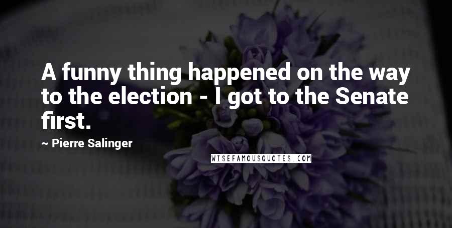 Pierre Salinger Quotes: A funny thing happened on the way to the election - I got to the Senate first.