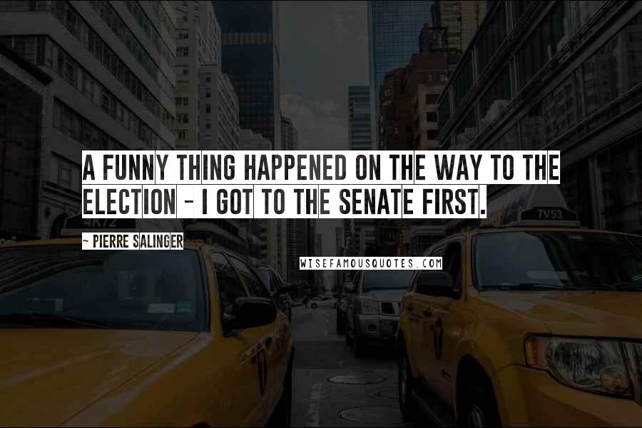 Pierre Salinger Quotes: A funny thing happened on the way to the election - I got to the Senate first.