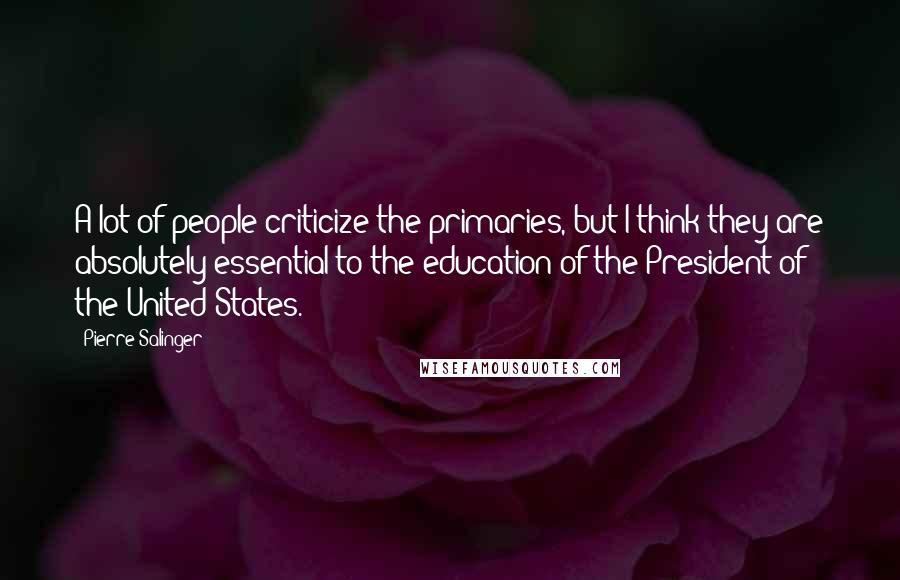 Pierre Salinger Quotes: A lot of people criticize the primaries, but I think they are absolutely essential to the education of the President of the United States.