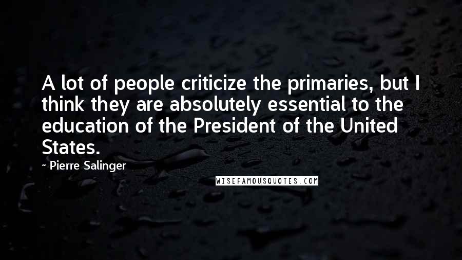 Pierre Salinger Quotes: A lot of people criticize the primaries, but I think they are absolutely essential to the education of the President of the United States.