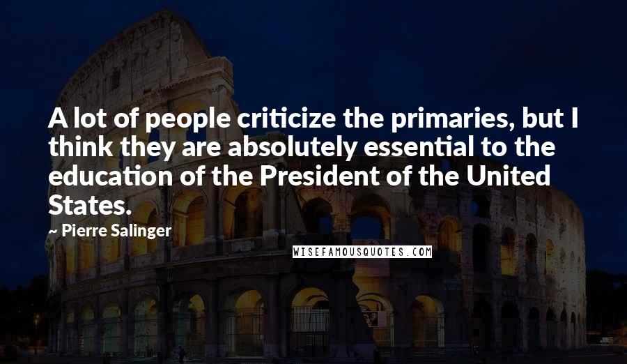 Pierre Salinger Quotes: A lot of people criticize the primaries, but I think they are absolutely essential to the education of the President of the United States.