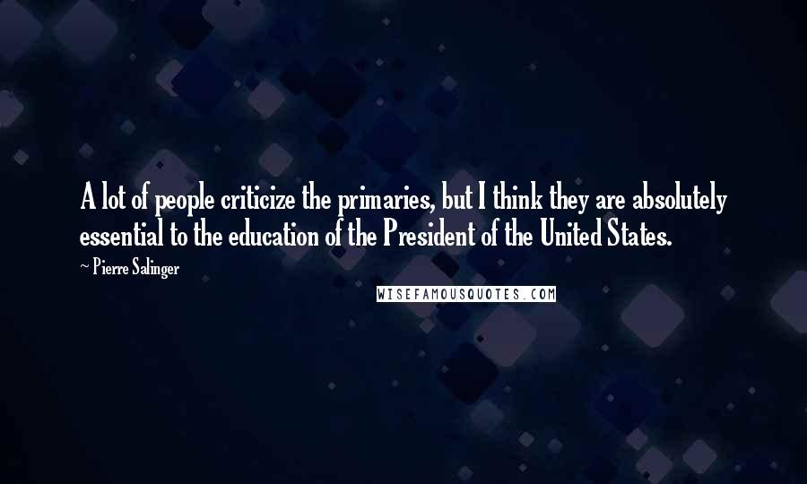 Pierre Salinger Quotes: A lot of people criticize the primaries, but I think they are absolutely essential to the education of the President of the United States.