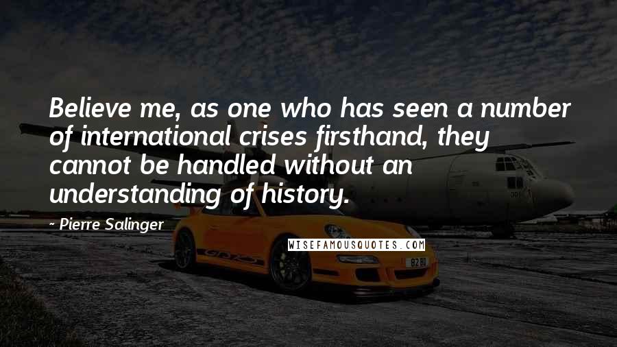 Pierre Salinger Quotes: Believe me, as one who has seen a number of international crises firsthand, they cannot be handled without an understanding of history.