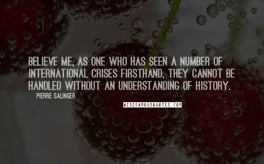 Pierre Salinger Quotes: Believe me, as one who has seen a number of international crises firsthand, they cannot be handled without an understanding of history.