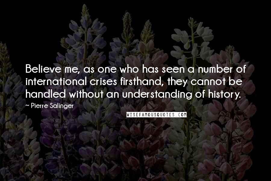 Pierre Salinger Quotes: Believe me, as one who has seen a number of international crises firsthand, they cannot be handled without an understanding of history.