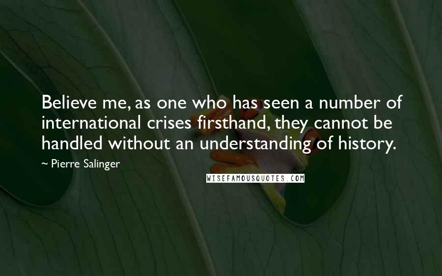 Pierre Salinger Quotes: Believe me, as one who has seen a number of international crises firsthand, they cannot be handled without an understanding of history.
