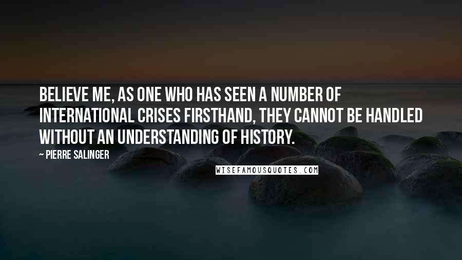 Pierre Salinger Quotes: Believe me, as one who has seen a number of international crises firsthand, they cannot be handled without an understanding of history.