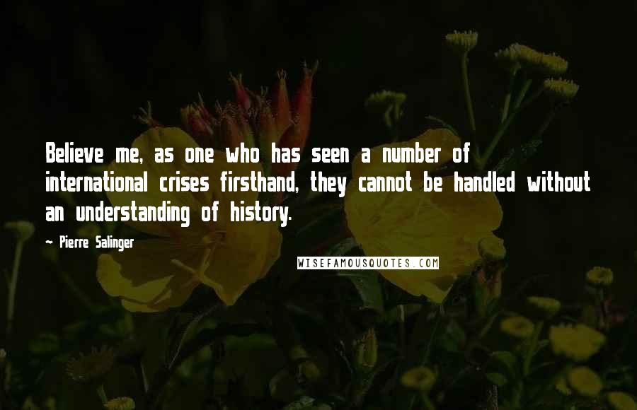 Pierre Salinger Quotes: Believe me, as one who has seen a number of international crises firsthand, they cannot be handled without an understanding of history.