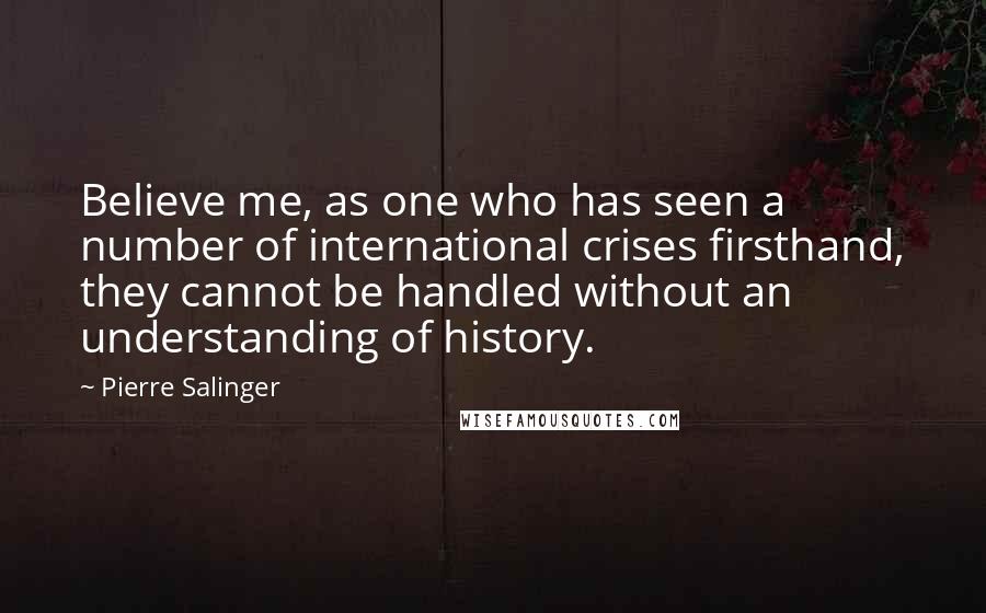 Pierre Salinger Quotes: Believe me, as one who has seen a number of international crises firsthand, they cannot be handled without an understanding of history.