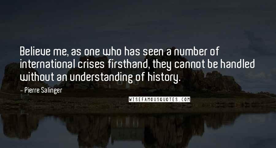 Pierre Salinger Quotes: Believe me, as one who has seen a number of international crises firsthand, they cannot be handled without an understanding of history.