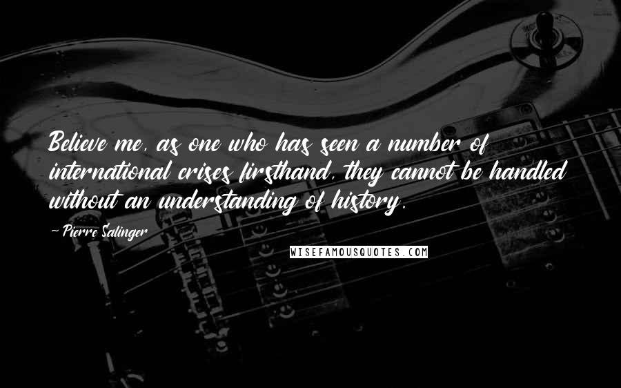 Pierre Salinger Quotes: Believe me, as one who has seen a number of international crises firsthand, they cannot be handled without an understanding of history.