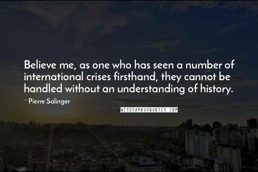 Pierre Salinger Quotes: Believe me, as one who has seen a number of international crises firsthand, they cannot be handled without an understanding of history.