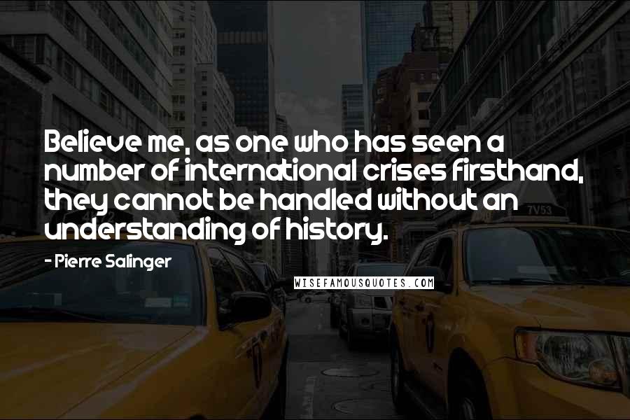 Pierre Salinger Quotes: Believe me, as one who has seen a number of international crises firsthand, they cannot be handled without an understanding of history.