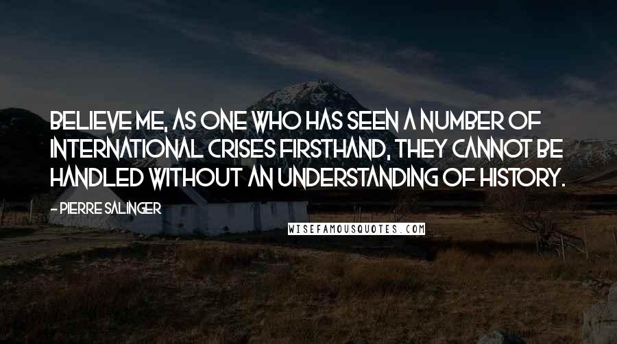 Pierre Salinger Quotes: Believe me, as one who has seen a number of international crises firsthand, they cannot be handled without an understanding of history.