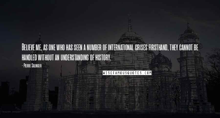 Pierre Salinger Quotes: Believe me, as one who has seen a number of international crises firsthand, they cannot be handled without an understanding of history.