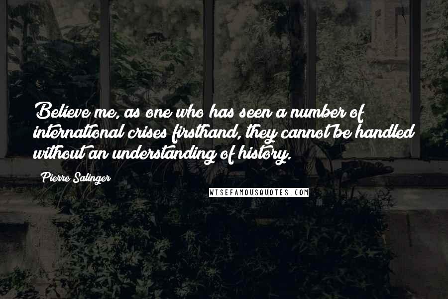 Pierre Salinger Quotes: Believe me, as one who has seen a number of international crises firsthand, they cannot be handled without an understanding of history.