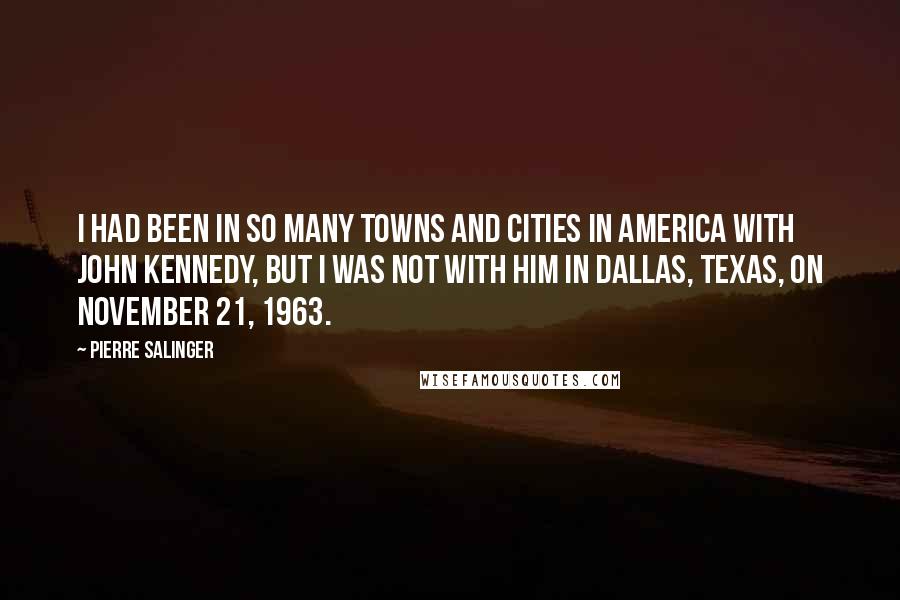 Pierre Salinger Quotes: I had been in so many towns and cities in America with John Kennedy, but I was not with him in Dallas, Texas, on November 21, 1963.