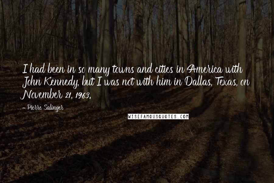 Pierre Salinger Quotes: I had been in so many towns and cities in America with John Kennedy, but I was not with him in Dallas, Texas, on November 21, 1963.