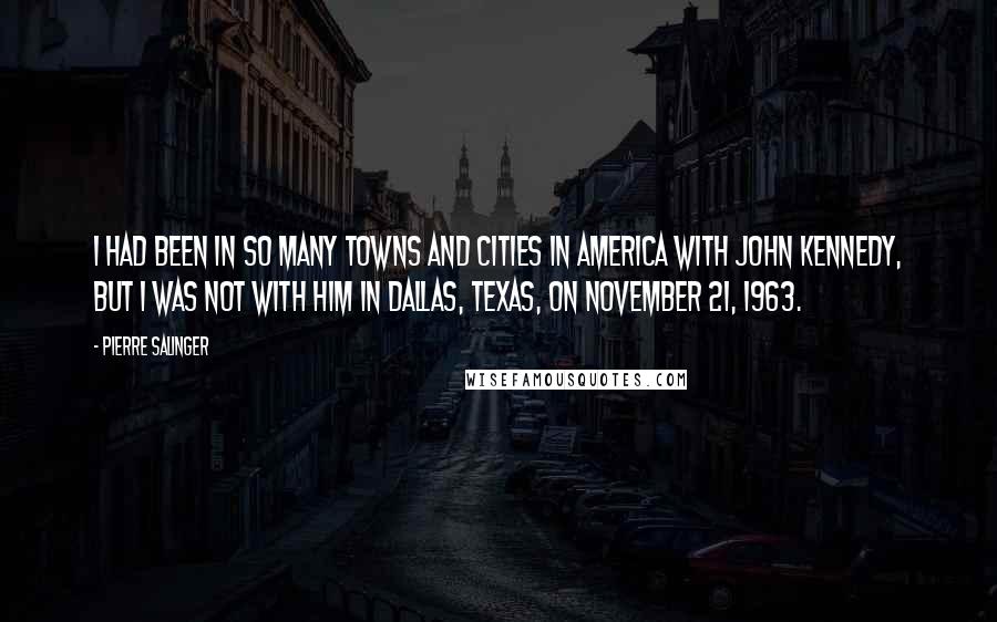 Pierre Salinger Quotes: I had been in so many towns and cities in America with John Kennedy, but I was not with him in Dallas, Texas, on November 21, 1963.