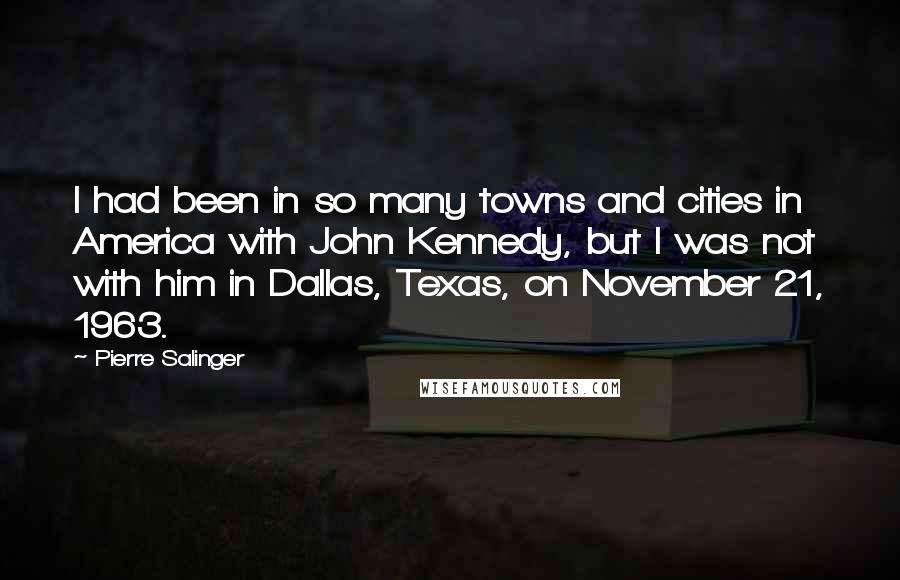 Pierre Salinger Quotes: I had been in so many towns and cities in America with John Kennedy, but I was not with him in Dallas, Texas, on November 21, 1963.