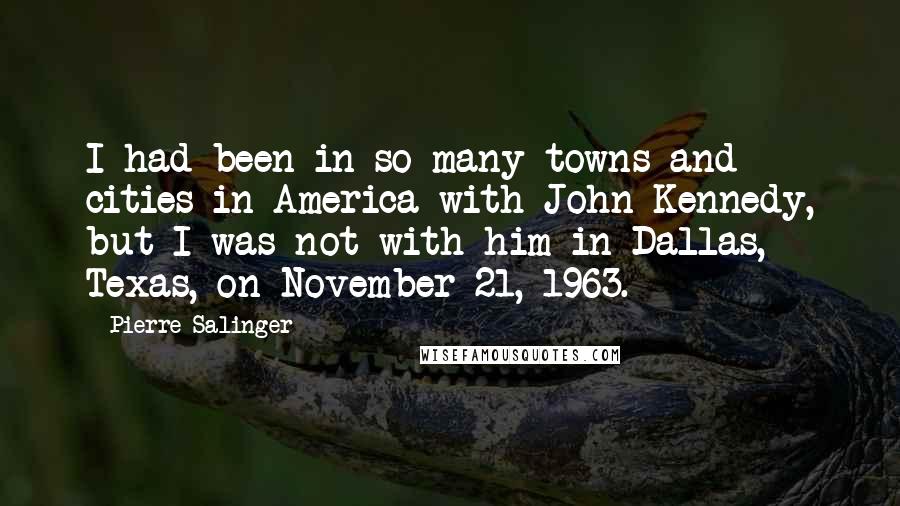 Pierre Salinger Quotes: I had been in so many towns and cities in America with John Kennedy, but I was not with him in Dallas, Texas, on November 21, 1963.