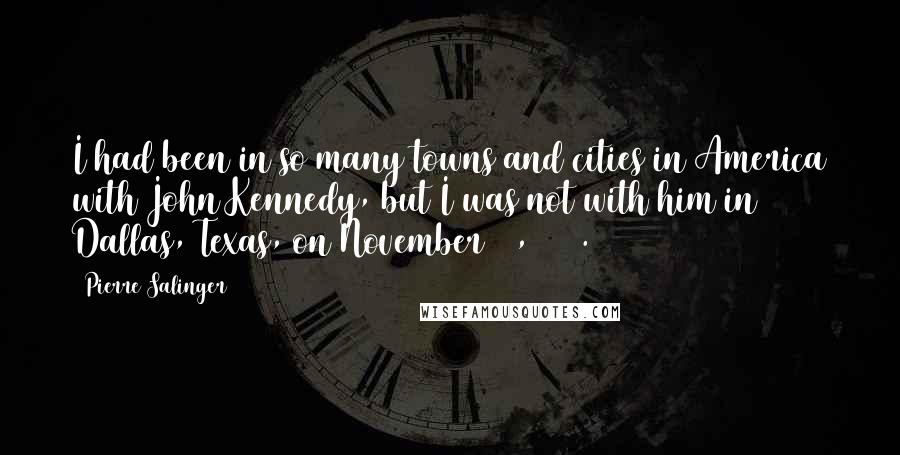 Pierre Salinger Quotes: I had been in so many towns and cities in America with John Kennedy, but I was not with him in Dallas, Texas, on November 21, 1963.