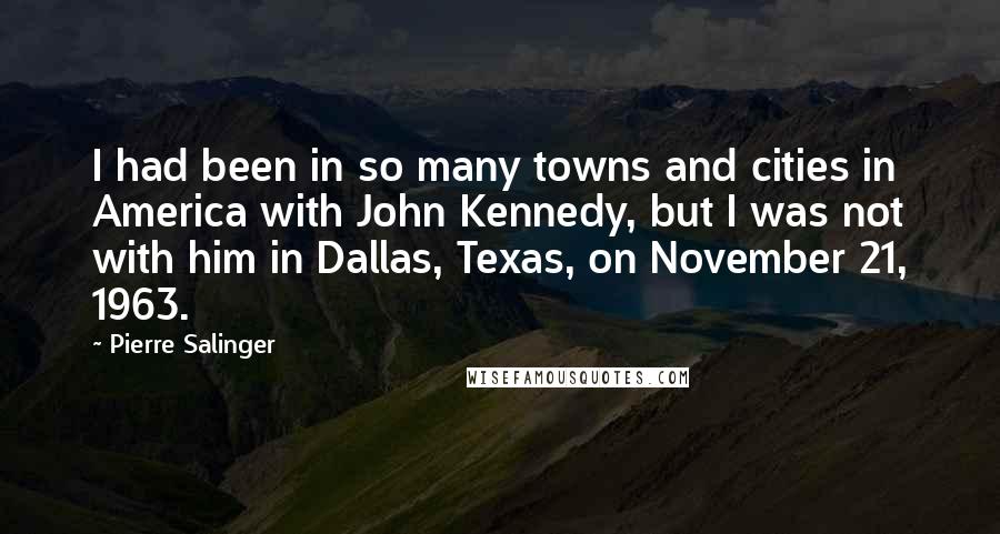 Pierre Salinger Quotes: I had been in so many towns and cities in America with John Kennedy, but I was not with him in Dallas, Texas, on November 21, 1963.