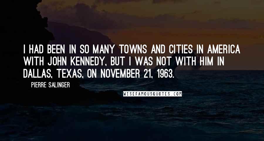 Pierre Salinger Quotes: I had been in so many towns and cities in America with John Kennedy, but I was not with him in Dallas, Texas, on November 21, 1963.