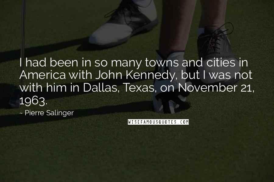 Pierre Salinger Quotes: I had been in so many towns and cities in America with John Kennedy, but I was not with him in Dallas, Texas, on November 21, 1963.