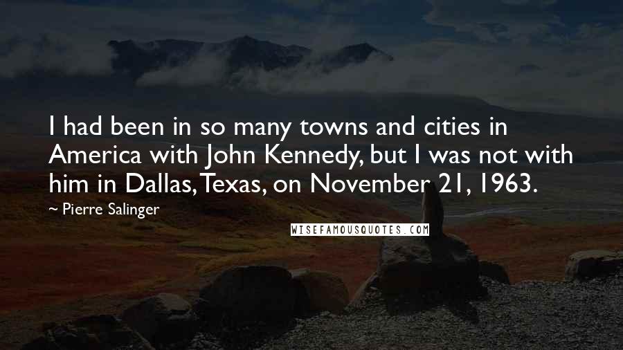Pierre Salinger Quotes: I had been in so many towns and cities in America with John Kennedy, but I was not with him in Dallas, Texas, on November 21, 1963.