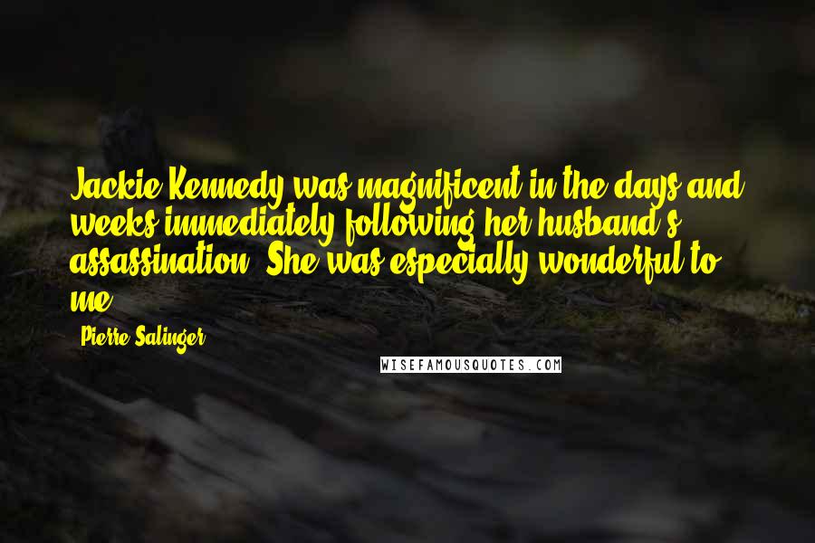 Pierre Salinger Quotes: Jackie Kennedy was magnificent in the days and weeks immediately following her husband's assassination. She was especially wonderful to me.