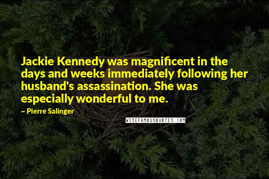 Pierre Salinger Quotes: Jackie Kennedy was magnificent in the days and weeks immediately following her husband's assassination. She was especially wonderful to me.