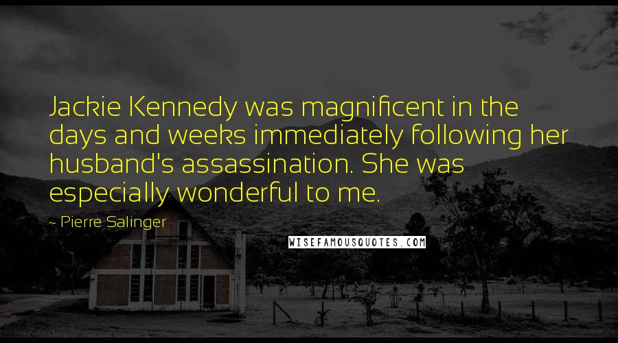 Pierre Salinger Quotes: Jackie Kennedy was magnificent in the days and weeks immediately following her husband's assassination. She was especially wonderful to me.