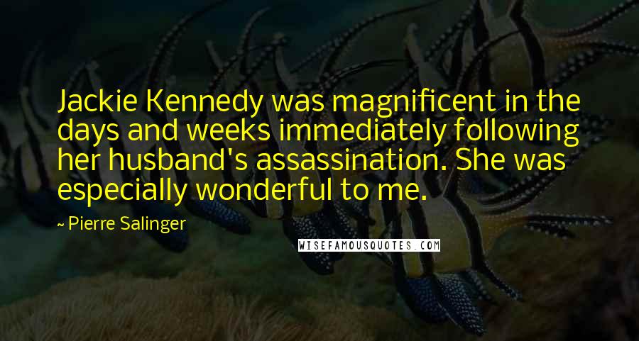 Pierre Salinger Quotes: Jackie Kennedy was magnificent in the days and weeks immediately following her husband's assassination. She was especially wonderful to me.