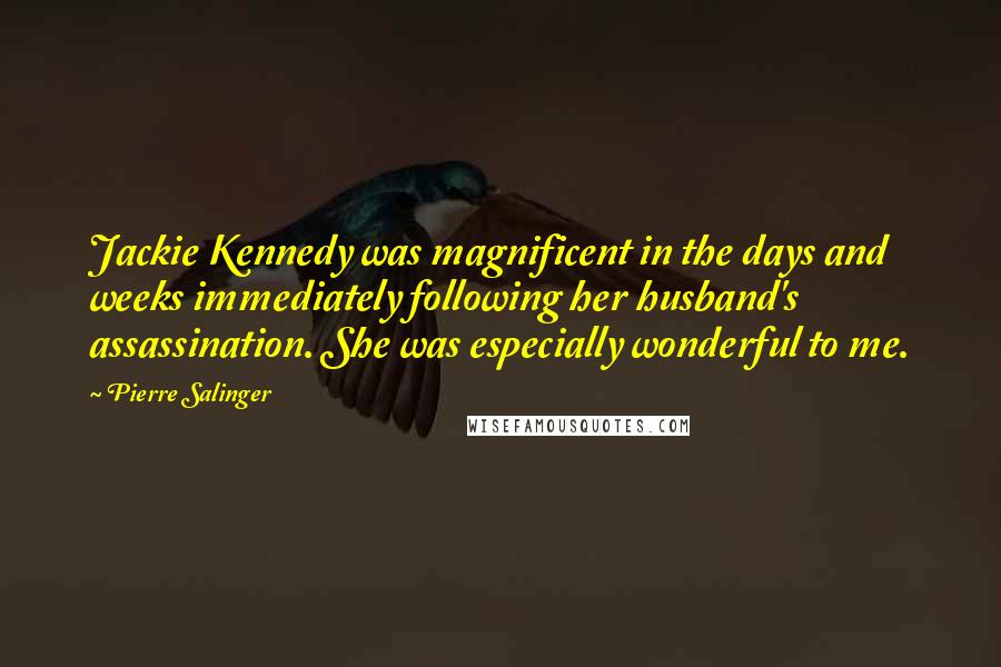 Pierre Salinger Quotes: Jackie Kennedy was magnificent in the days and weeks immediately following her husband's assassination. She was especially wonderful to me.