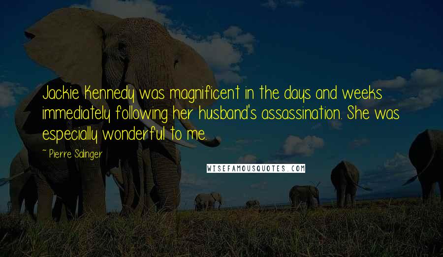 Pierre Salinger Quotes: Jackie Kennedy was magnificent in the days and weeks immediately following her husband's assassination. She was especially wonderful to me.