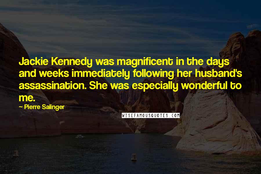 Pierre Salinger Quotes: Jackie Kennedy was magnificent in the days and weeks immediately following her husband's assassination. She was especially wonderful to me.